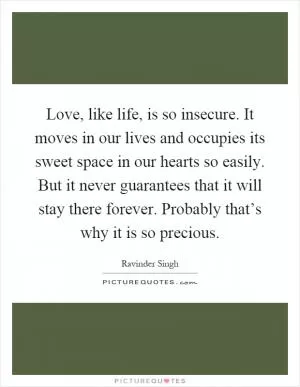 Love, like life, is so insecure. It moves in our lives and occupies its sweet space in our hearts so easily. But it never guarantees that it will stay there forever. Probably that’s why it is so precious Picture Quote #1