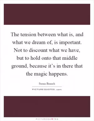 The tension between what is, and what we dream of, is important. Not to discount what we have, but to hold onto that middle ground, because it’s in there that the magic happens Picture Quote #1