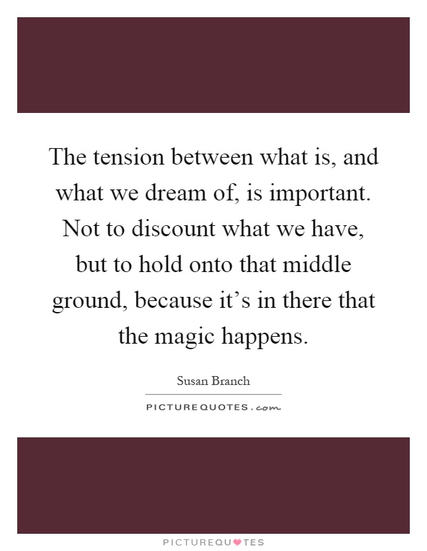 The tension between what is, and what we dream of, is important. Not to discount what we have, but to hold onto that middle ground, because it's in there that the magic happens Picture Quote #1
