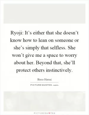 Ryoji: It’s either that she doesn’t know how to lean on someone or she’s simply that selfless. She won’t give me a space to worry about her. Beyond that, she’ll protect others instinctively Picture Quote #1