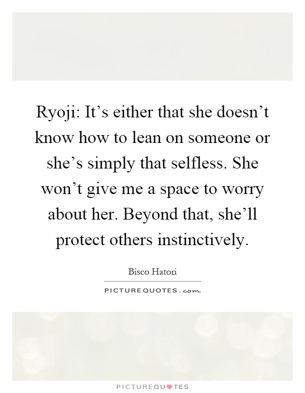 Ryoji: It's either that she doesn't know how to lean on someone or she's simply that selfless. She won't give me a space to worry about her. Beyond that, she'll protect others instinctively Picture Quote #1