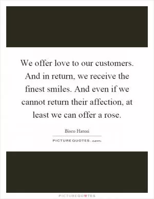 We offer love to our customers. And in return, we receive the finest smiles. And even if we cannot return their affection, at least we can offer a rose Picture Quote #1