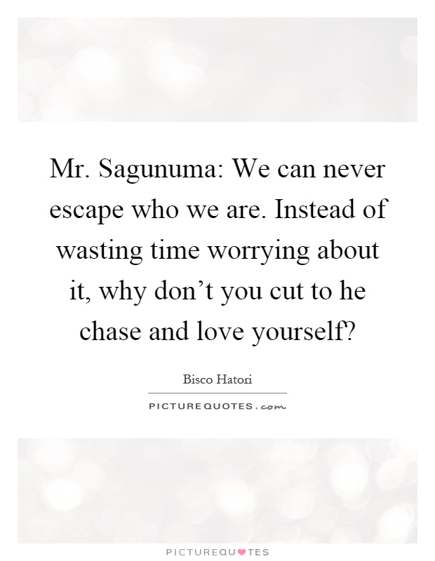 Mr. Sagunuma: We can never escape who we are. Instead of wasting time worrying about it, why don't you cut to he chase and love yourself? Picture Quote #1