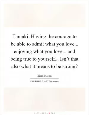 Tamaki: Having the courage to be able to admit what you love... enjoying what you love... and being true to yourself... Isn’t that also what it means to be strong? Picture Quote #1