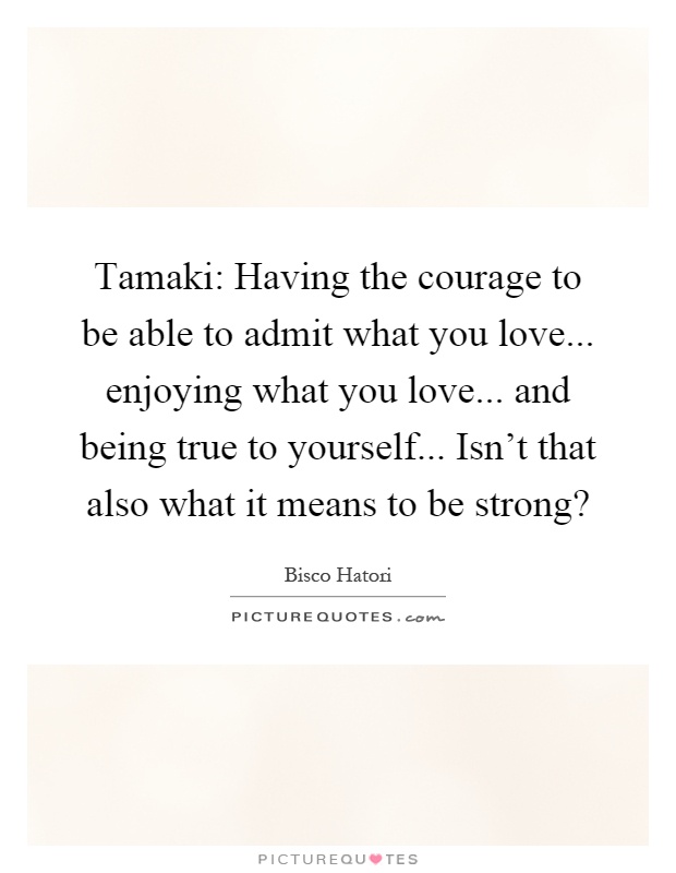 Tamaki: Having the courage to be able to admit what you love... enjoying what you love... and being true to yourself... Isn't that also what it means to be strong? Picture Quote #1
