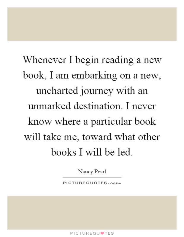 Whenever I begin reading a new book, I am embarking on a new, uncharted journey with an unmarked destination. I never know where a particular book will take me, toward what other books I will be led Picture Quote #1