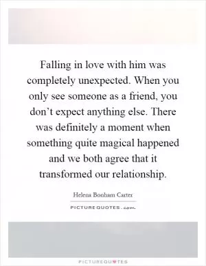 Falling in love with him was completely unexpected. When you only see someone as a friend, you don’t expect anything else. There was definitely a moment when something quite magical happened and we both agree that it transformed our relationship Picture Quote #1