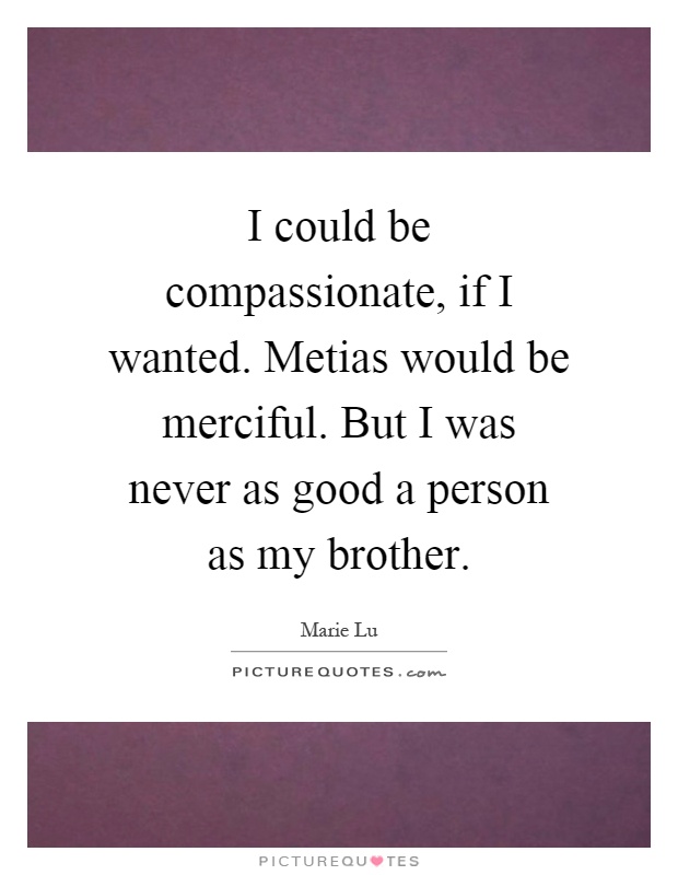 I could be compassionate, if I wanted. Metias would be merciful. But I was never as good a person as my brother Picture Quote #1