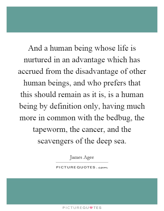 And a human being whose life is nurtured in an advantage which has accrued from the disadvantage of other human beings, and who prefers that this should remain as it is, is a human being by definition only, having much more in common with the bedbug, the tapeworm, the cancer, and the scavengers of the deep sea Picture Quote #1