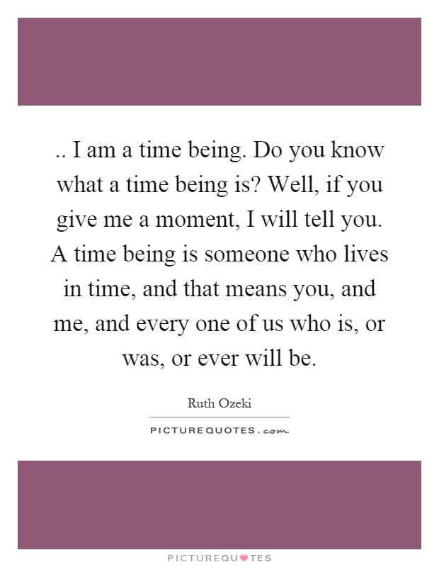.. I am a time being. Do you know what a time being is? Well, if you give me a moment, I will tell you. A time being is someone who lives in time, and that means you, and me, and every one of us who is, or was, or ever will be Picture Quote #1