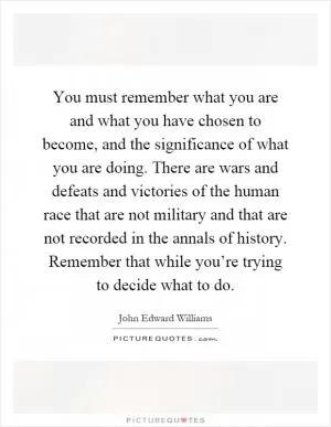 You must remember what you are and what you have chosen to become, and the significance of what you are doing. There are wars and defeats and victories of the human race that are not military and that are not recorded in the annals of history. Remember that while you’re trying to decide what to do Picture Quote #1