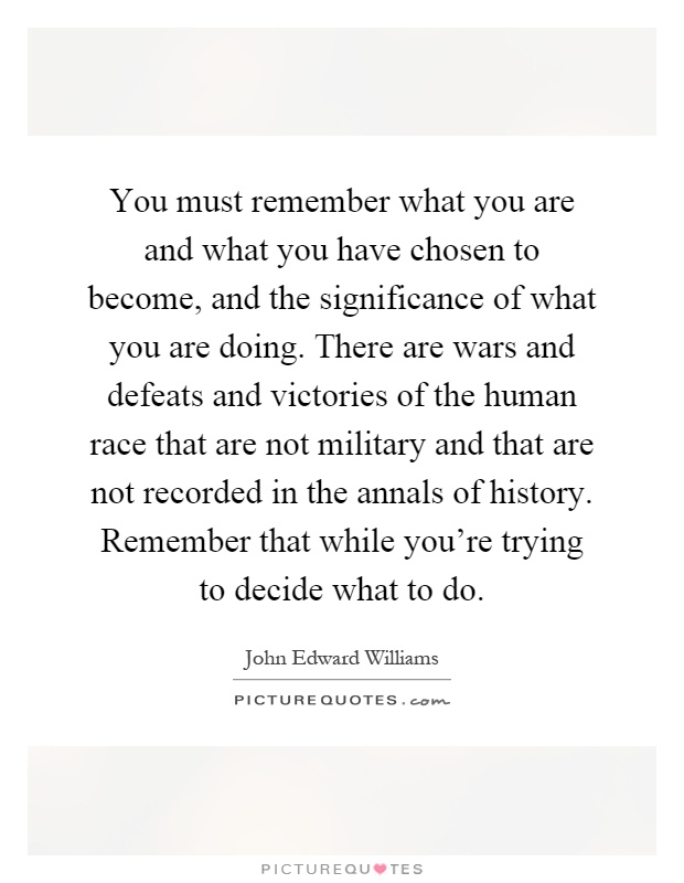 You must remember what you are and what you have chosen to become, and the significance of what you are doing. There are wars and defeats and victories of the human race that are not military and that are not recorded in the annals of history. Remember that while you're trying to decide what to do Picture Quote #1