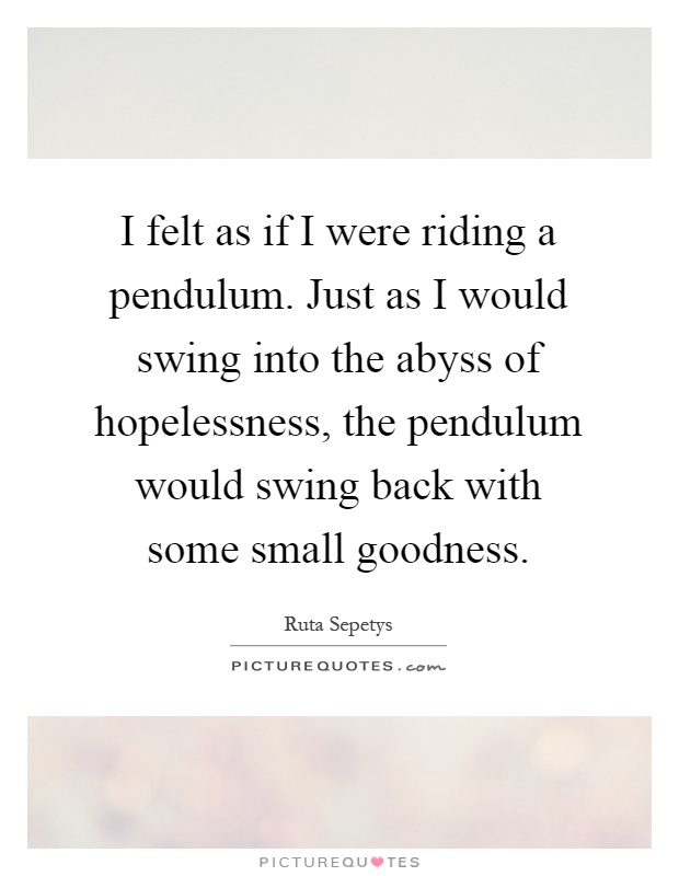 I felt as if I were riding a pendulum. Just as I would swing into the abyss of hopelessness, the pendulum would swing back with some small goodness Picture Quote #1