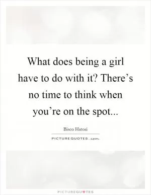 What does being a girl have to do with it? There’s no time to think when you’re on the spot Picture Quote #1