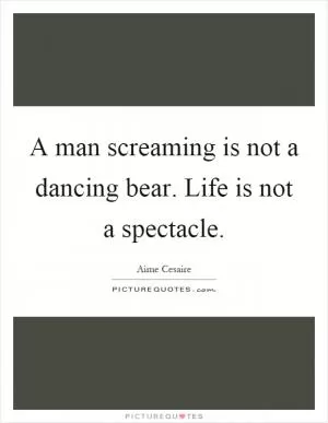 A man screaming is not a dancing bear. Life is not a spectacle Picture Quote #1