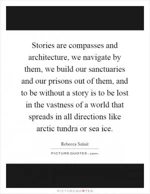 Stories are compasses and architecture, we navigate by them, we build our sanctuaries and our prisons out of them, and to be without a story is to be lost in the vastness of a world that spreads in all directions like arctic tundra or sea ice Picture Quote #1
