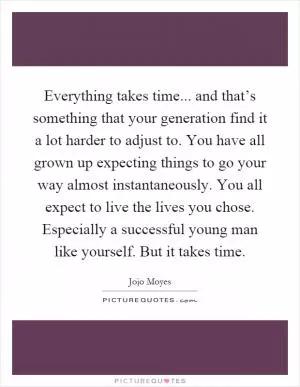 Everything takes time... and that’s something that your generation find it a lot harder to adjust to. You have all grown up expecting things to go your way almost instantaneously. You all expect to live the lives you chose. Especially a successful young man like yourself. But it takes time Picture Quote #1