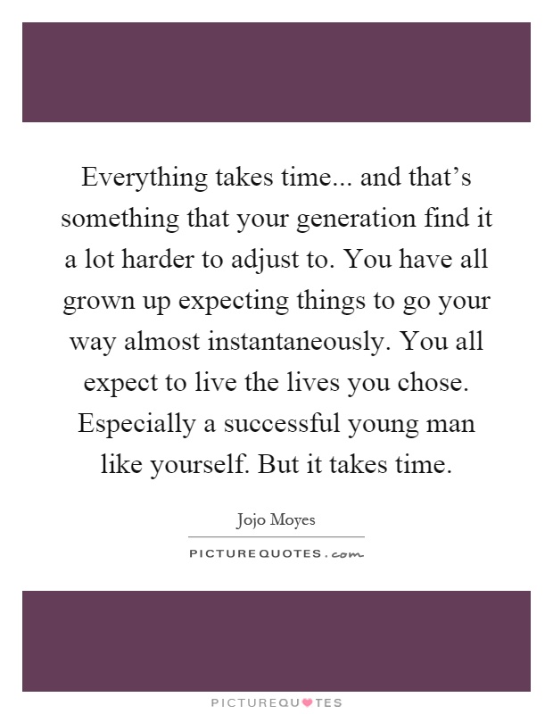 Everything takes time... and that's something that your generation find it a lot harder to adjust to. You have all grown up expecting things to go your way almost instantaneously. You all expect to live the lives you chose. Especially a successful young man like yourself. But it takes time Picture Quote #1