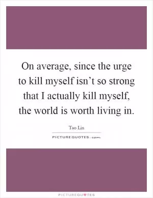 On average, since the urge to kill myself isn’t so strong that I actually kill myself, the world is worth living in Picture Quote #1