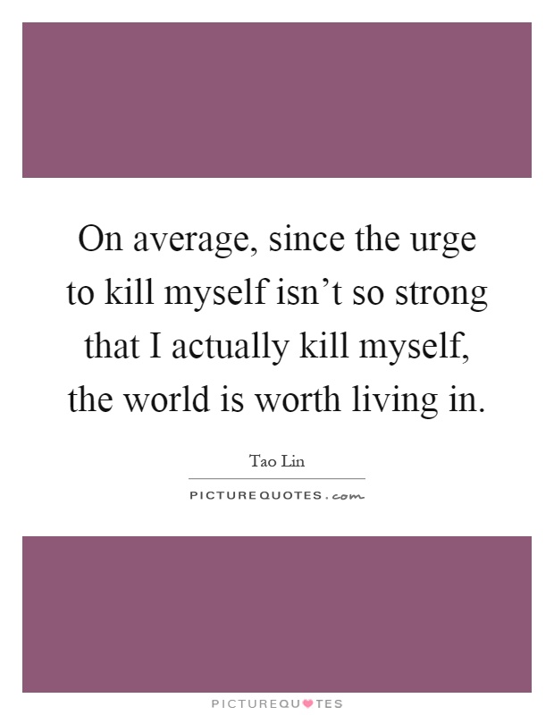 On average, since the urge to kill myself isn't so strong that I actually kill myself, the world is worth living in Picture Quote #1