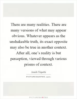 There are many realities. There are many versions of what may appear obvious. Whatever appears as the unshakeable truth, its exact opposite may also be true in another context. After all, one’s reality is but perception, viewed through various prisms of context Picture Quote #1