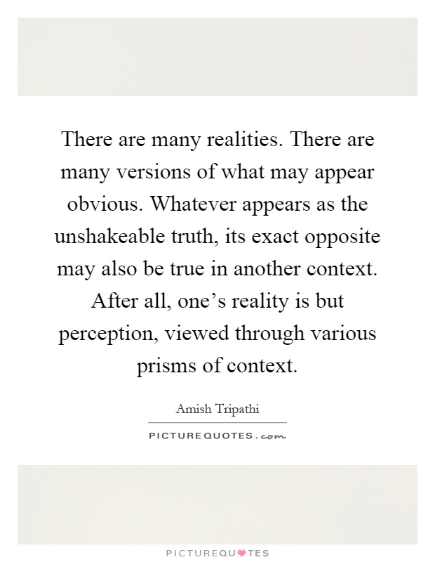 There are many realities. There are many versions of what may appear obvious. Whatever appears as the unshakeable truth, its exact opposite may also be true in another context. After all, one's reality is but perception, viewed through various prisms of context Picture Quote #1