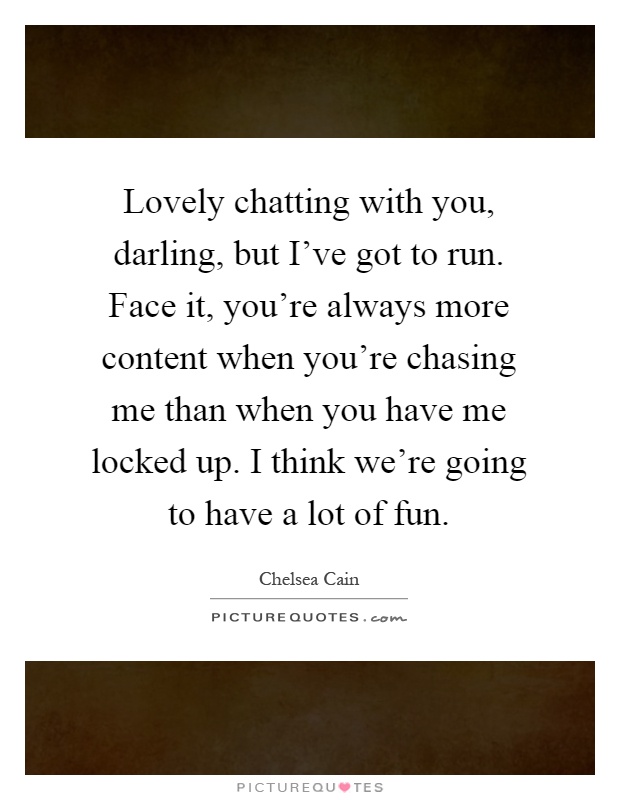 Lovely chatting with you, darling, but I've got to run. Face it, you're always more content when you're chasing me than when you have me locked up. I think we're going to have a lot of fun Picture Quote #1