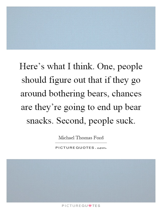 Here's what I think. One, people should figure out that if they go around bothering bears, chances are they're going to end up bear snacks. Second, people suck Picture Quote #1