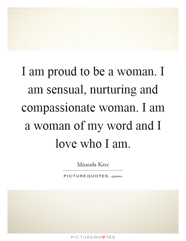 I am proud to be a woman. I am sensual, nurturing and compassionate woman. I am a woman of my word and I love who I am Picture Quote #1