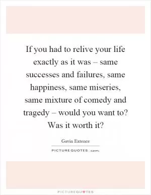 If you had to relive your life exactly as it was – same successes and failures, same happiness, same miseries, same mixture of comedy and tragedy – would you want to? Was it worth it? Picture Quote #1