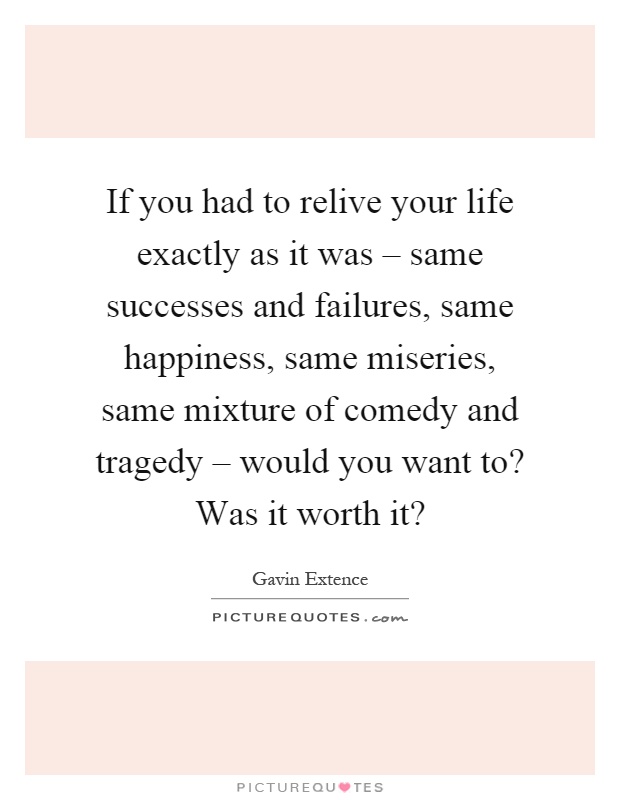 If you had to relive your life exactly as it was – same successes and failures, same happiness, same miseries, same mixture of comedy and tragedy – would you want to? Was it worth it? Picture Quote #1