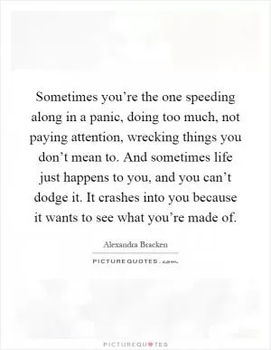 Sometimes you’re the one speeding along in a panic, doing too much, not paying attention, wrecking things you don’t mean to. And sometimes life just happens to you, and you can’t dodge it. It crashes into you because it wants to see what you’re made of Picture Quote #1