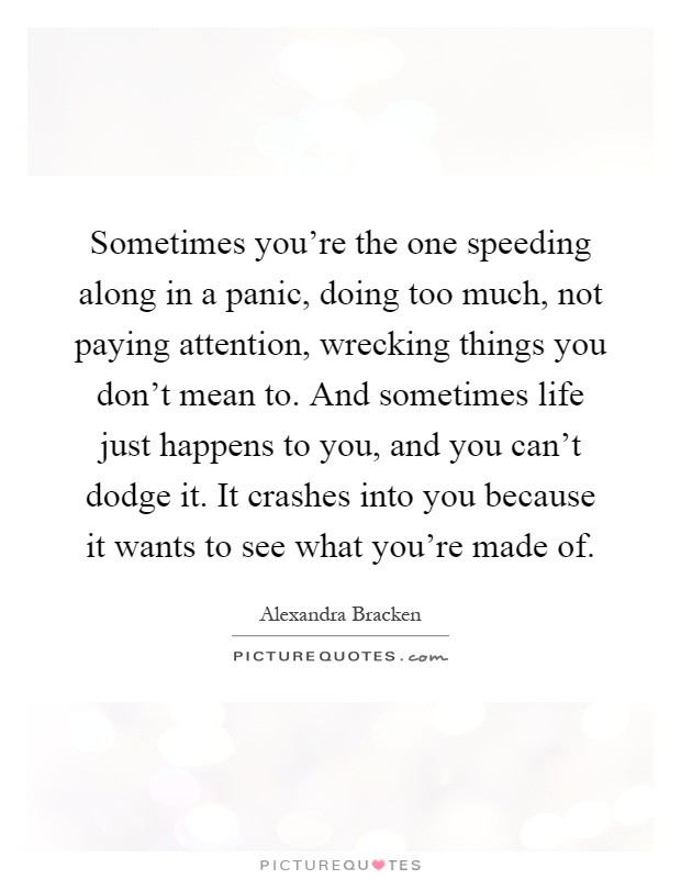 Sometimes you're the one speeding along in a panic, doing too much, not paying attention, wrecking things you don't mean to. And sometimes life just happens to you, and you can't dodge it. It crashes into you because it wants to see what you're made of Picture Quote #1
