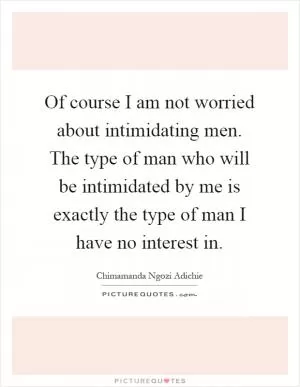 Of course I am not worried about intimidating men. The type of man who will be intimidated by me is exactly the type of man I have no interest in Picture Quote #1