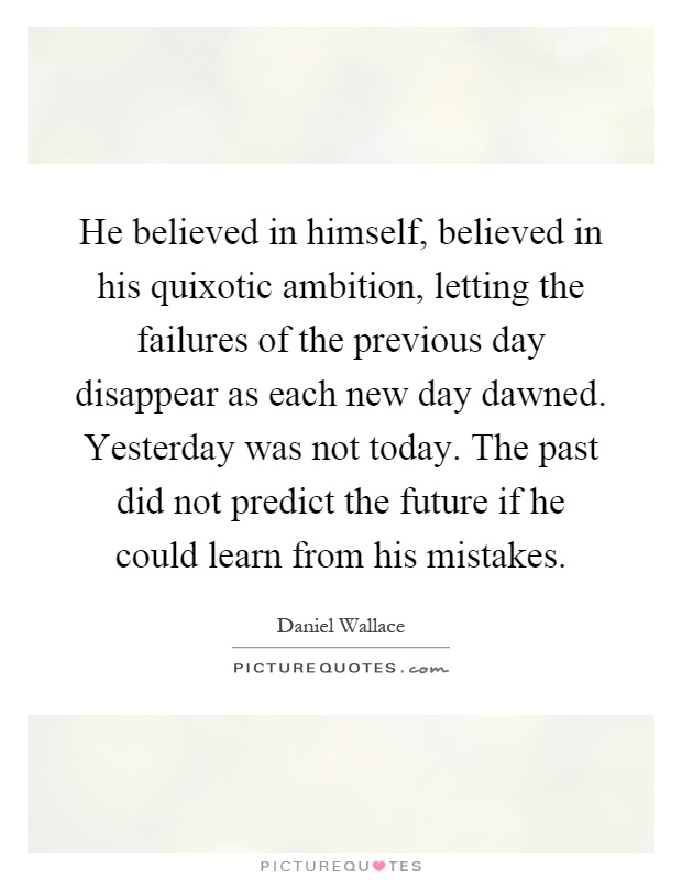 He believed in himself, believed in his quixotic ambition, letting the failures of the previous day disappear as each new day dawned. Yesterday was not today. The past did not predict the future if he could learn from his mistakes Picture Quote #1
