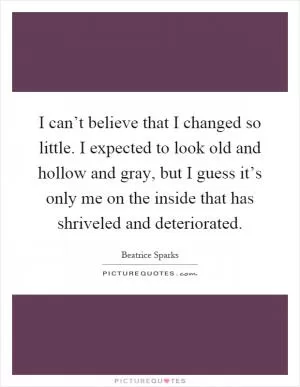 I can’t believe that I changed so little. I expected to look old and hollow and gray, but I guess it’s only me on the inside that has shriveled and deteriorated Picture Quote #1