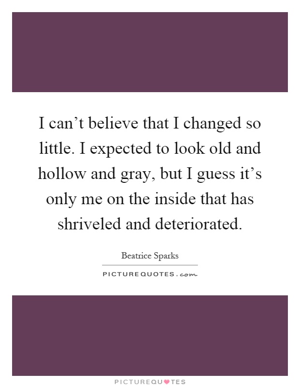 I can't believe that I changed so little. I expected to look old and hollow and gray, but I guess it's only me on the inside that has shriveled and deteriorated Picture Quote #1