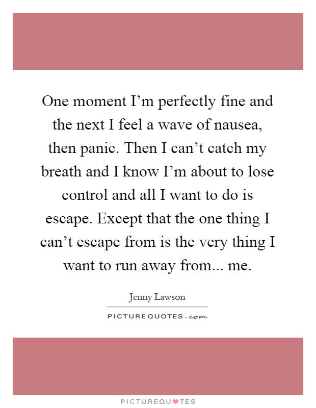 One moment I'm perfectly fine and the next I feel a wave of nausea, then panic. Then I can't catch my breath and I know I'm about to lose control and all I want to do is escape. Except that the one thing I can't escape from is the very thing I want to run away from... me Picture Quote #1