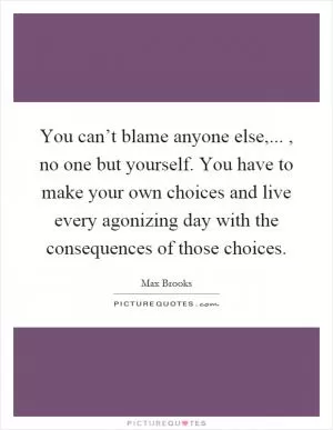 You can’t blame anyone else,..., no one but yourself. You have to make your own choices and live every agonizing day with the consequences of those choices Picture Quote #1