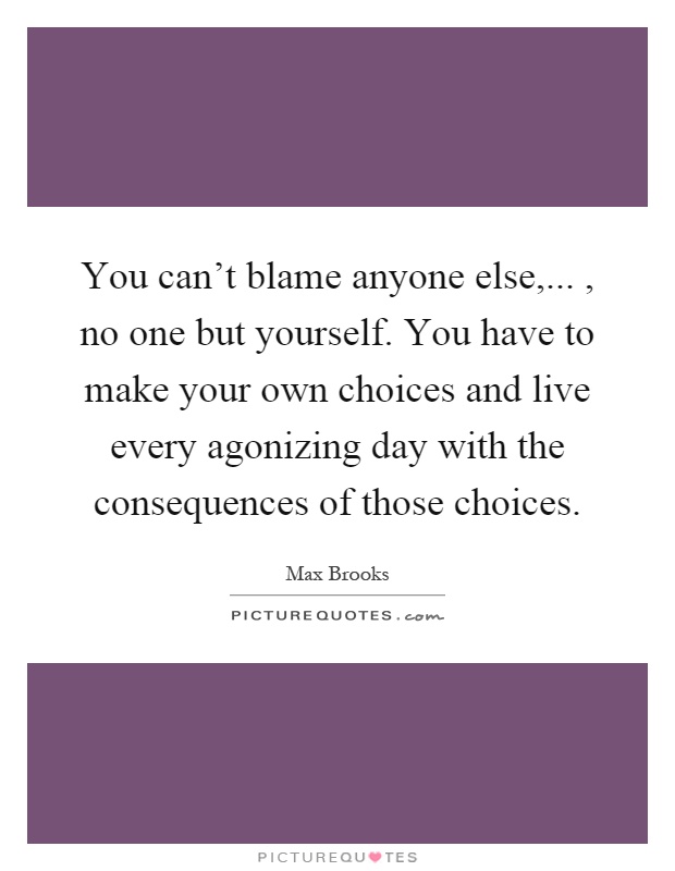 You can't blame anyone else,..., no one but yourself. You have to make your own choices and live every agonizing day with the consequences of those choices Picture Quote #1
