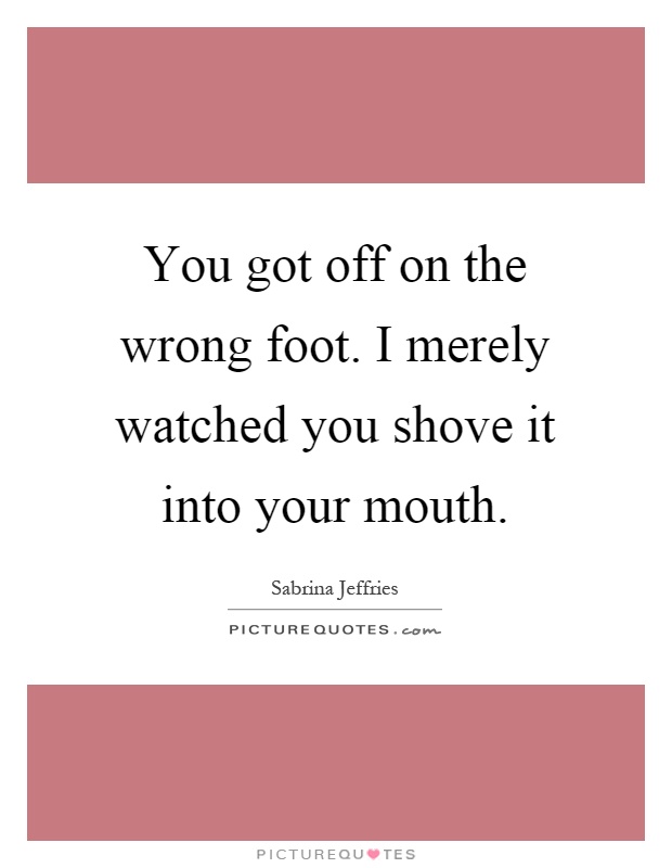 You got off on the wrong foot. I merely watched you shove it into your mouth Picture Quote #1