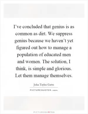 I’ve concluded that genius is as common as dirt. We suppress genius because we haven’t yet figured out how to manage a population of educated men and women. The solution, I think, is simple and glorious. Let them manage themselves Picture Quote #1
