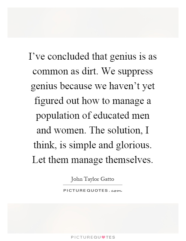 I've concluded that genius is as common as dirt. We suppress genius because we haven't yet figured out how to manage a population of educated men and women. The solution, I think, is simple and glorious. Let them manage themselves Picture Quote #1