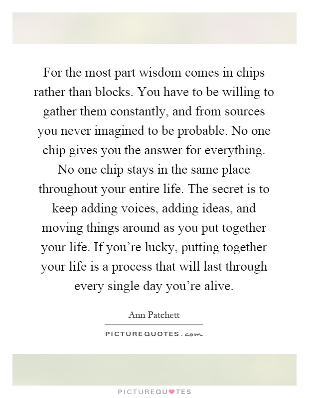 For the most part wisdom comes in chips rather than blocks. You have to be willing to gather them constantly, and from sources you never imagined to be probable. No one chip gives you the answer for everything. No one chip stays in the same place throughout your entire life. The secret is to keep adding voices, adding ideas, and moving things around as you put together your life. If you're lucky, putting together your life is a process that will last through every single day you're alive Picture Quote #1