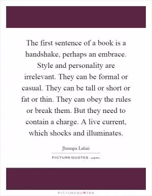 The first sentence of a book is a handshake, perhaps an embrace. Style and personality are irrelevant. They can be formal or casual. They can be tall or short or fat or thin. They can obey the rules or break them. But they need to contain a charge. A live current, which shocks and illuminates Picture Quote #1
