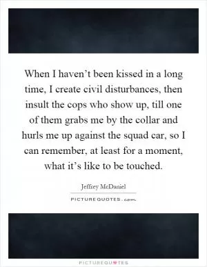 When I haven’t been kissed in a long time, I create civil disturbances, then insult the cops who show up, till one of them grabs me by the collar and hurls me up against the squad car, so I can remember, at least for a moment, what it’s like to be touched Picture Quote #1