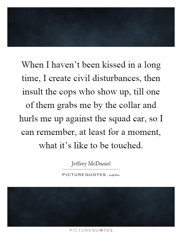 When I haven't been kissed in a long time, I create civil disturbances, then insult the cops who show up, till one of them grabs me by the collar and hurls me up against the squad car, so I can remember, at least for a moment, what it's like to be touched Picture Quote #1