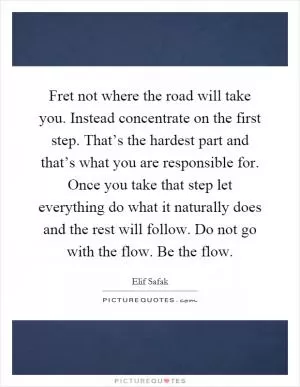 Fret not where the road will take you. Instead concentrate on the first step. That’s the hardest part and that’s what you are responsible for. Once you take that step let everything do what it naturally does and the rest will follow. Do not go with the flow. Be the flow Picture Quote #1