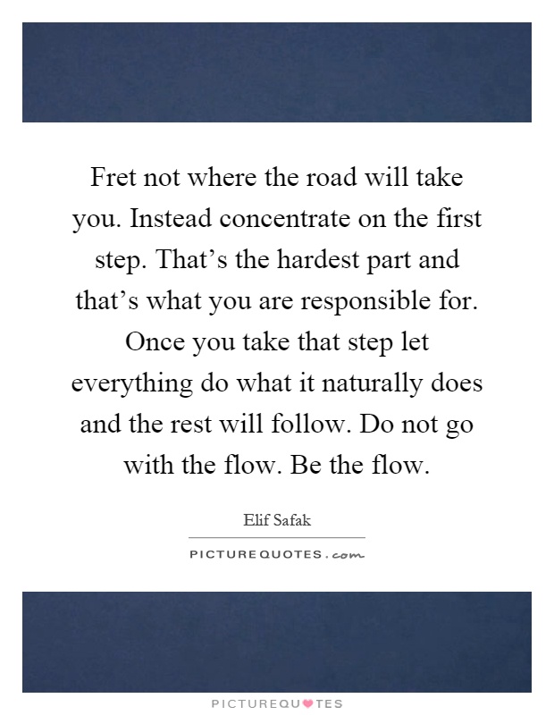 Fret not where the road will take you. Instead concentrate on the first step. That's the hardest part and that's what you are responsible for. Once you take that step let everything do what it naturally does and the rest will follow. Do not go with the flow. Be the flow Picture Quote #1
