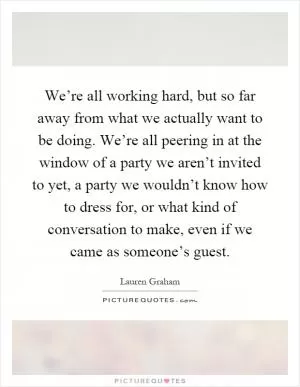 We’re all working hard, but so far away from what we actually want to be doing. We’re all peering in at the window of a party we aren’t invited to yet, a party we wouldn’t know how to dress for, or what kind of conversation to make, even if we came as someone’s guest Picture Quote #1